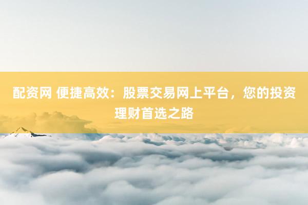 配资网 便捷高效：股票交易网上平台，您的投资理财首选之路