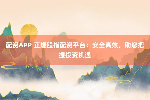 配资APP 正规股指配资平台：安全高效，助您把握投资机遇
