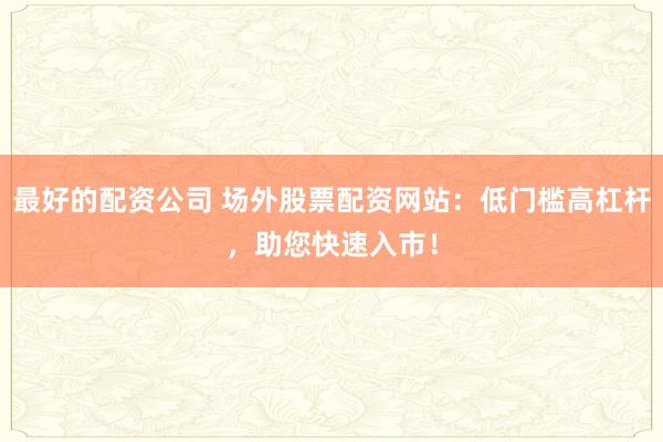 最好的配资公司 场外股票配资网站：低门槛高杠杆，助您快速入市！