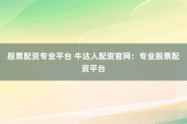 股票配资专业平台 牛达人配资官网：专业股票配资平台