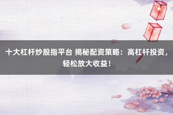 十大杠杆炒股指平台 揭秘配资策略：高杠杆投资，轻松放大收益！