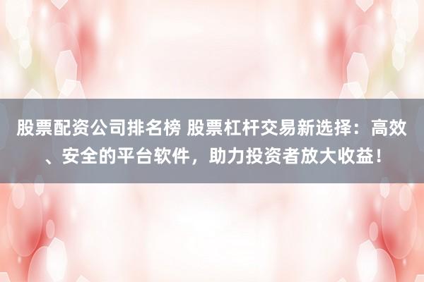 股票配资公司排名榜 股票杠杆交易新选择：高效、安全的平台软件，助力投资者放大收益！