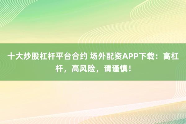十大炒股杠杆平台合约 场外配资APP下载：高杠杆，高风险，请谨慎！