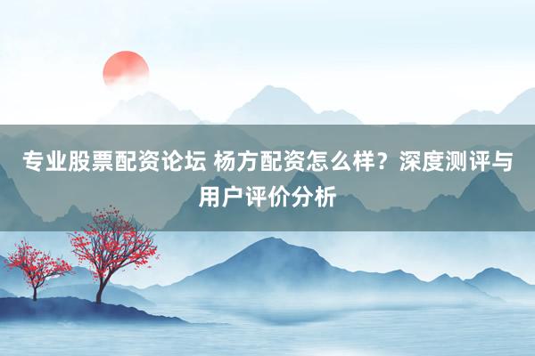专业股票配资论坛 杨方配资怎么样？深度测评与用户评价分析