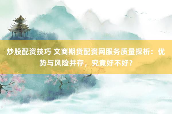 炒股配资技巧 文商期货配资网服务质量探析：优势与风险并存，究竟好不好？