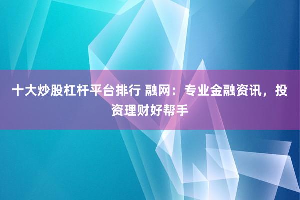 十大炒股杠杆平台排行 融网：专业金融资讯，投资理财好帮手