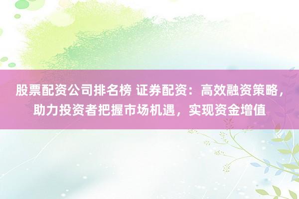 股票配资公司排名榜 证券配资：高效融资策略，助力投资者把握市场机遇，实现资金增值