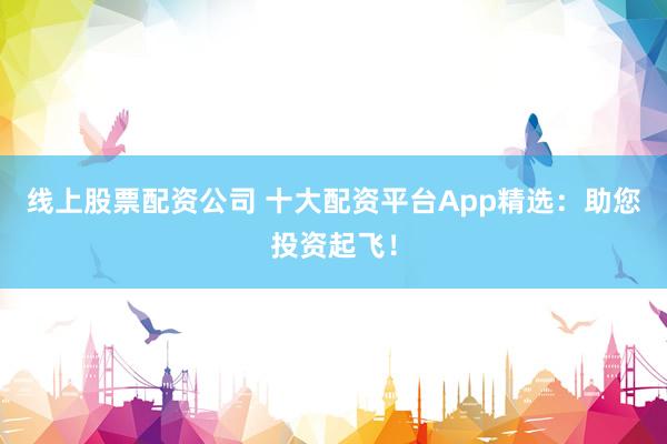 线上股票配资公司 十大配资平台App精选：助您投资起飞！