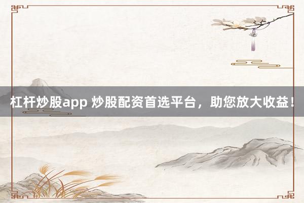 杠杆炒股app 炒股配资首选平台，助您放大收益！