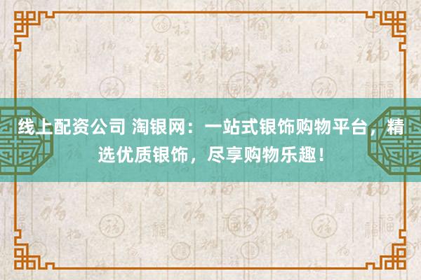 线上配资公司 淘银网：一站式银饰购物平台，精选优质银饰，尽享购物乐趣！