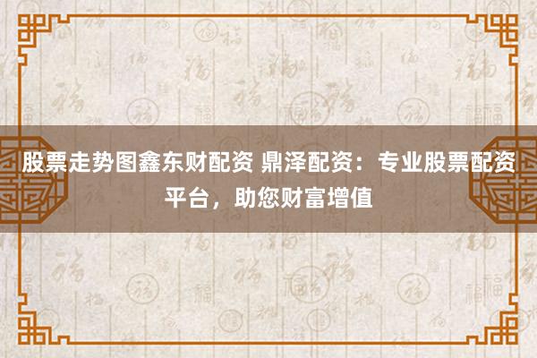股票走势图鑫东财配资 鼎泽配资：专业股票配资平台，助您财富增值