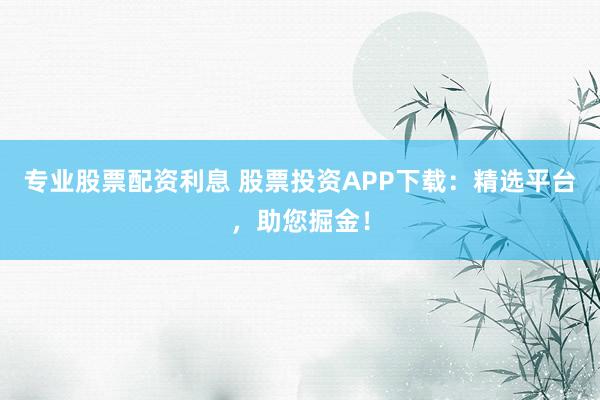 专业股票配资利息 股票投资APP下载：精选平台，助您掘金！