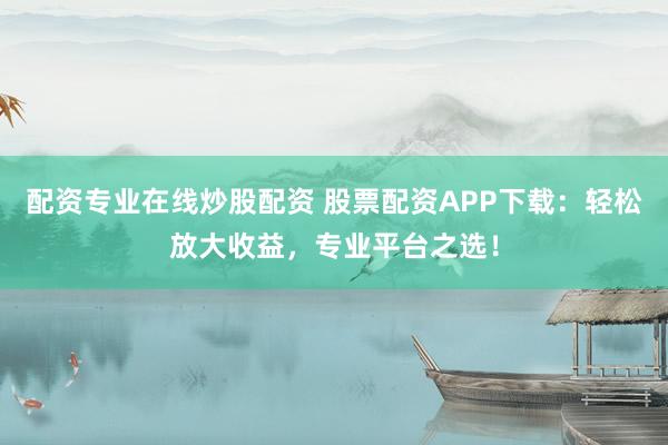 配资专业在线炒股配资 股票配资APP下载：轻松放大收益，专业平台之选！