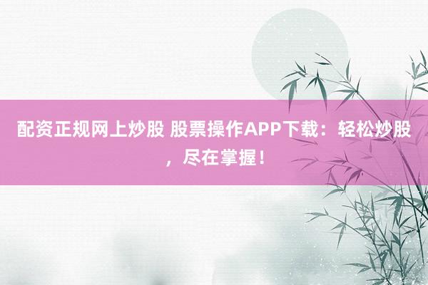 配资正规网上炒股 股票操作APP下载：轻松炒股，尽在掌握！