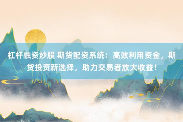 杠杆融资炒股 期货配资系统：高效利用资金，期货投资新选择，助力交易者放大收益！