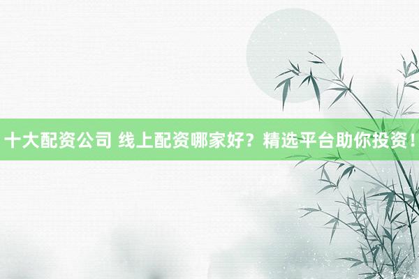 十大配资公司 线上配资哪家好？精选平台助你投资！