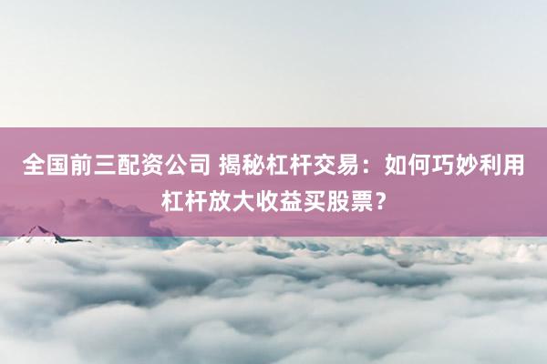 全国前三配资公司 揭秘杠杆交易：如何巧妙利用杠杆放大收益买股票？