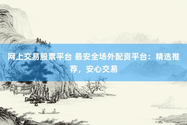 网上交易股票平台 最安全场外配资平台：精选推荐，安心交易