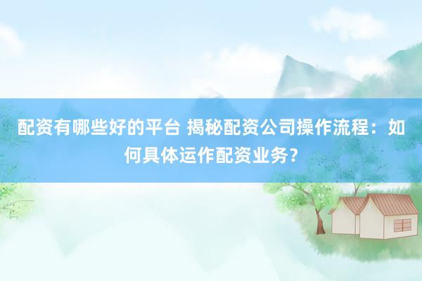 配资有哪些好的平台 揭秘配资公司操作流程：如何具体运作配资业务？