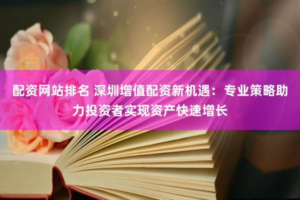 配资网站排名 深圳增值配资新机遇：专业策略助力投资者实现资产快速增长