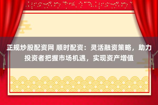 正规炒股配资网 顺时配资：灵活融资策略，助力投资者把握市场机遇，实现资产增值