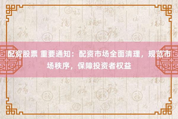 配资股票 重要通知：配资市场全面清理，规范市场秩序，保障投资者权益