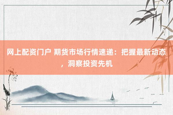 网上配资门户 期货市场行情速递：把握最新动态，洞察投资先机