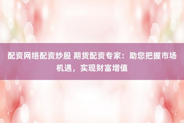 配资网络配资炒股 期货配资专家：助您把握市场机遇，实现财富增值