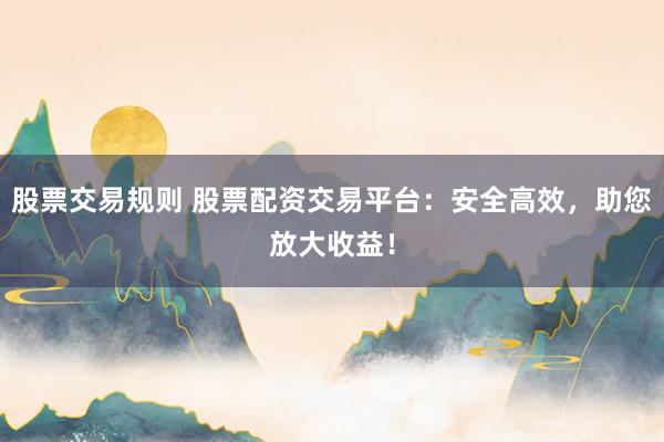 股票交易规则 股票配资交易平台：安全高效，助您放大收益！