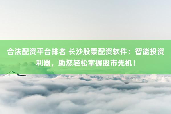 合法配资平台排名 长沙股票配资软件：智能投资利器，助您轻松掌握股市先机！