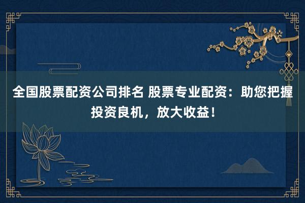 全国股票配资公司排名 股票专业配资：助您把握投资良机，放大收益！