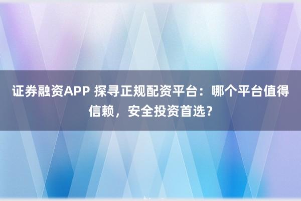 证券融资APP 探寻正规配资平台：哪个平台值得信赖，安全投资首选？