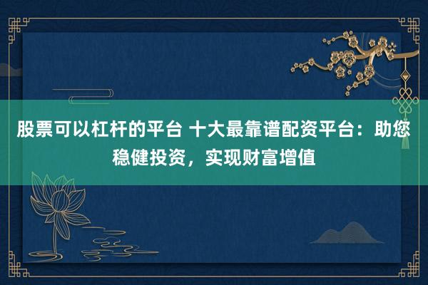 股票可以杠杆的平台 十大最靠谱配资平台：助您稳健投资，实现财富增值