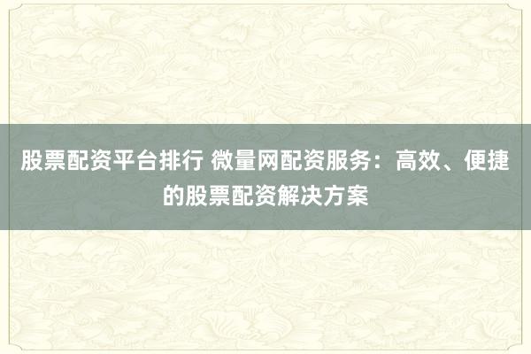股票配资平台排行 微量网配资服务：高效、便捷的股票配资解决方案