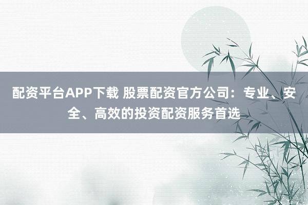 配资平台APP下载 股票配资官方公司：专业、安全、高效的投资配资服务首选