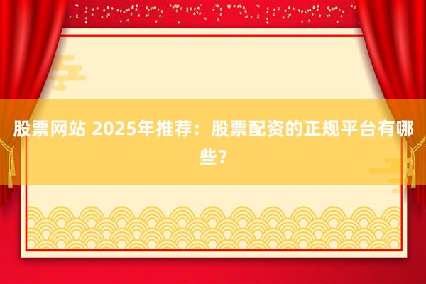 股票网站 2025年推荐：股票配资的正规平台有哪些？