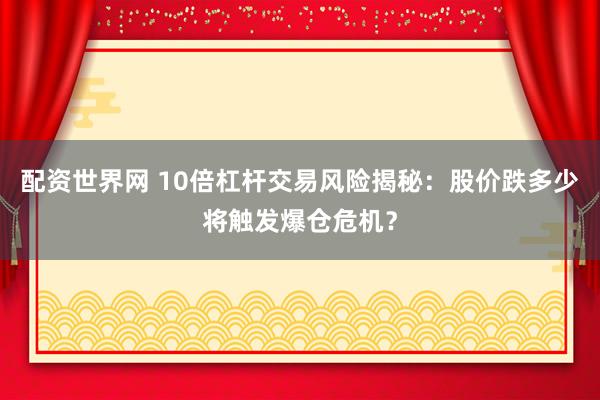 配资世界网 10倍杠杆交易风险揭秘：股价跌多少将触发爆仓危机？