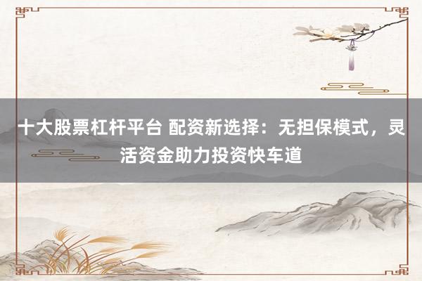 十大股票杠杆平台 配资新选择：无担保模式，灵活资金助力投资快车道