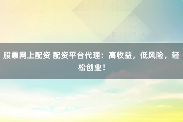 股票网上配资 配资平台代理：高收益，低风险，轻松创业！
