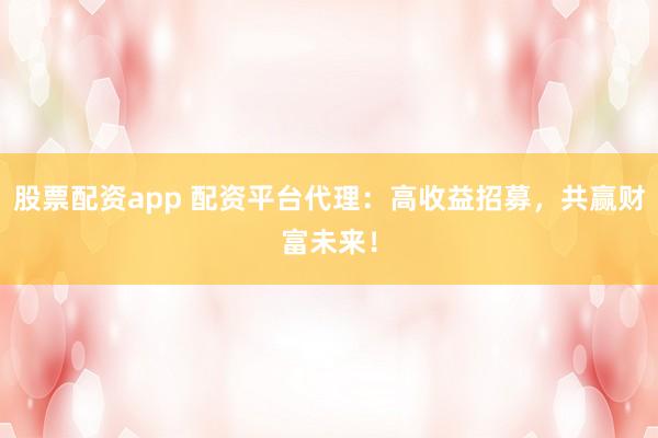 股票配资app 配资平台代理：高收益招募，共赢财富未来！