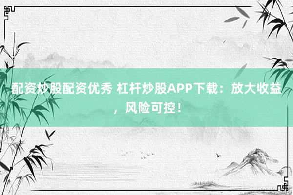 配资炒股配资优秀 杠杆炒股APP下载：放大收益，风险可控！