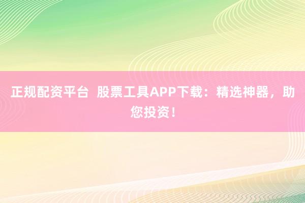 正规配资平台  股票工具APP下载：精选神器，助您投资！