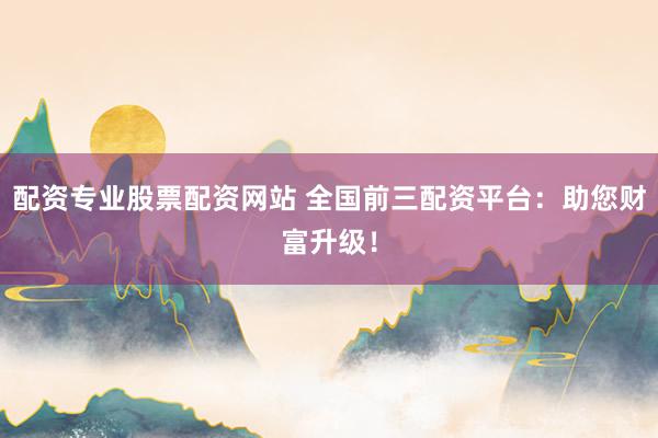 配资专业股票配资网站 全国前三配资平台：助您财富升级！