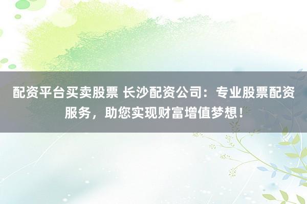 配资平台买卖股票 长沙配资公司：专业股票配资服务，助您实现财富增值梦想！