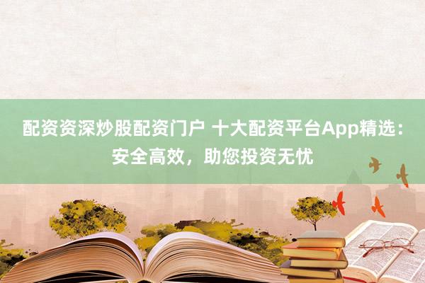 配资资深炒股配资门户 十大配资平台App精选：安全高效，助您投资无忧