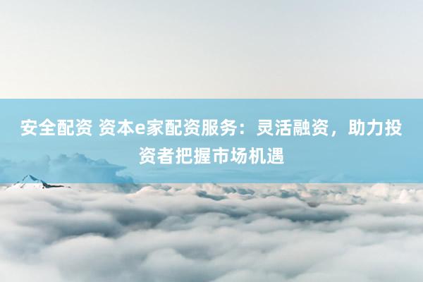 安全配资 资本e家配资服务：灵活融资，助力投资者把握市场机遇