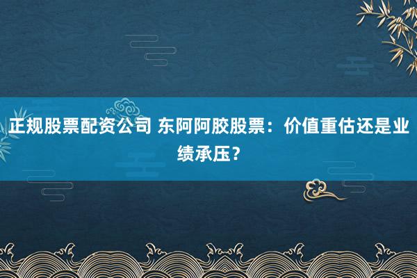 正规股票配资公司 东阿阿胶股票：价值重估还是业绩承压？