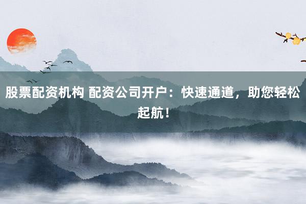 股票配资机构 配资公司开户：快速通道，助您轻松起航！