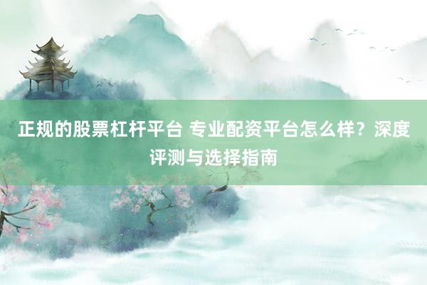 正规的股票杠杆平台 专业配资平台怎么样？深度评测与选择指南