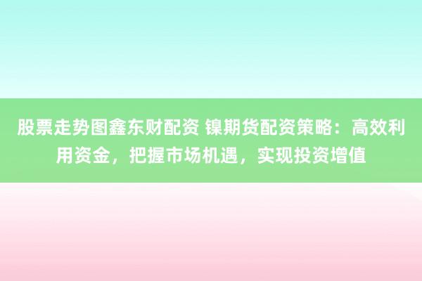 股票走势图鑫东财配资 镍期货配资策略：高效利用资金，把握市场机遇，实现投资增值